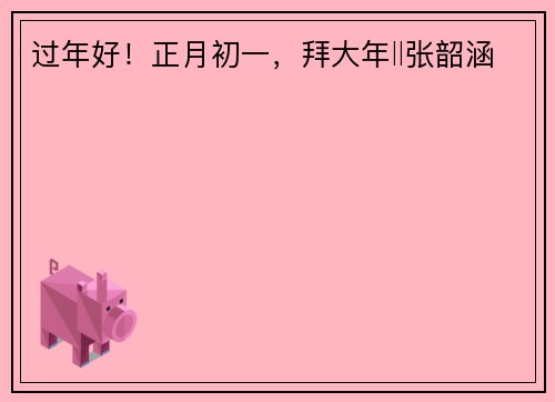 过年好！正月初一，拜大年‖张韶涵